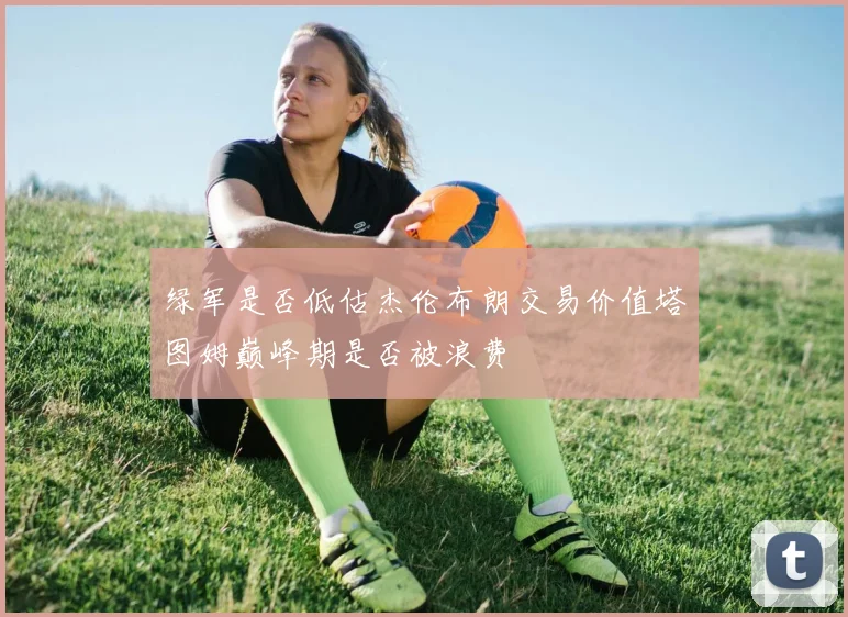 绿军是否低估杰伦布朗交易价值塔图姆巅峰期是否被浪费