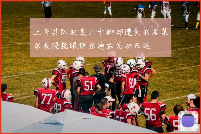 土耳其队狂轰三十脚却遭失利居莱尔表现抢眼伊尔迪兹无功而返