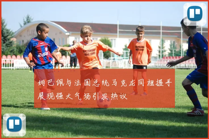姆巴佩与法国总统马克龙同框握手展现强大气场引发热议
