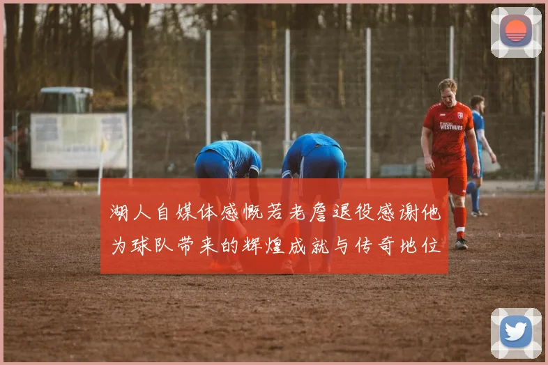 湖人自媒体感慨若老詹退役感谢他为球队带来的辉煌成就与传奇地位