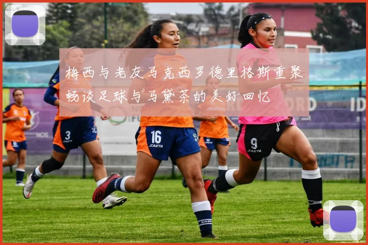 梅西与老友马克西罗德里格斯重聚畅谈足球与马黛茶的美好回忆