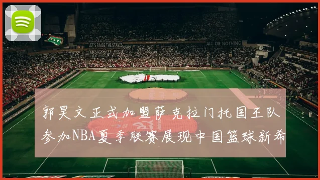 郭昊文正式加盟萨克拉门托国王队参加NBA夏季联赛展现中国篮球新希望