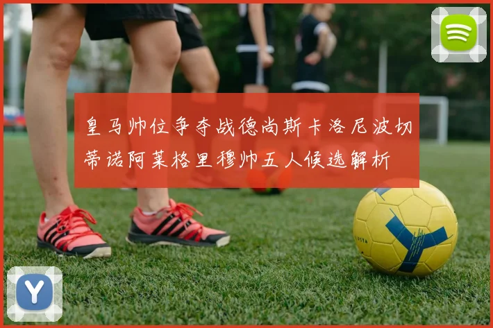 皇马帅位争夺战德尚斯卡洛尼波切蒂诺阿莱格里穆帅五人候选解析