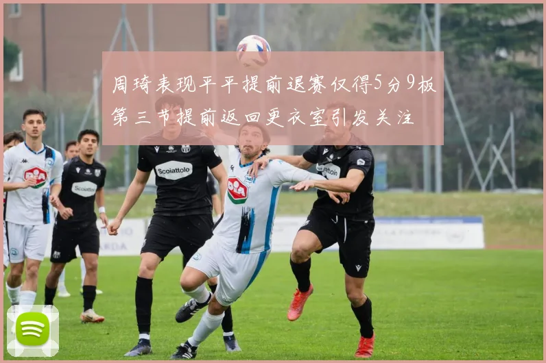 周琦表现平平提前退赛仅得5分9板第三节提前返回更衣室引发关注