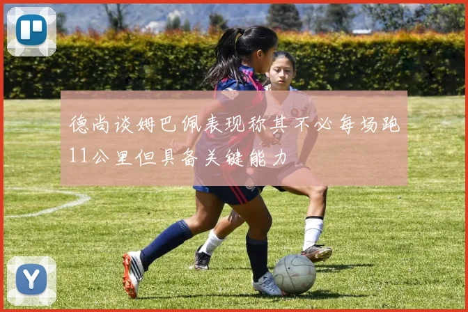 德尚谈姆巴佩表现称其不必每场跑11公里但具备关键能力