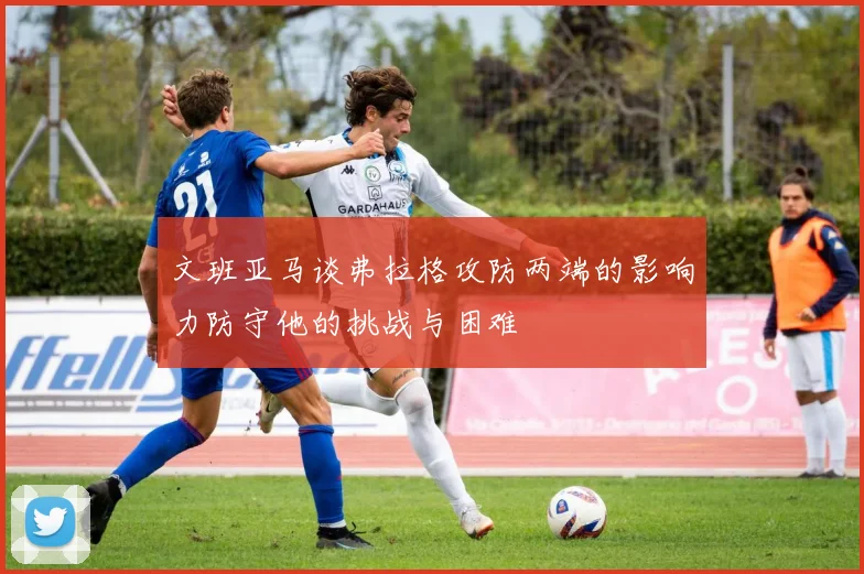 文班亚马谈弗拉格攻防两端的影响力防守他的挑战与困难