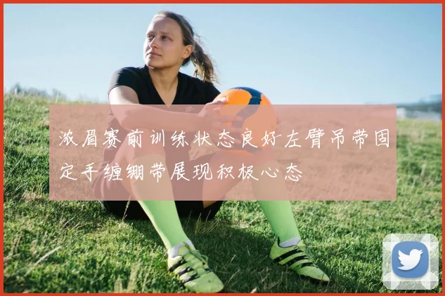 浓眉赛前训练状态良好左臂吊带固定手缠绷带展现积极心态