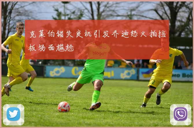 克莱伯错失良机引发乔迪怒火拍挡板场面尴尬
