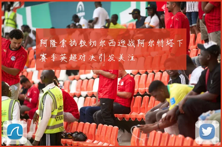 阿隆索执教切尔西迎战阿尔特塔下赛季英超对决引发关注