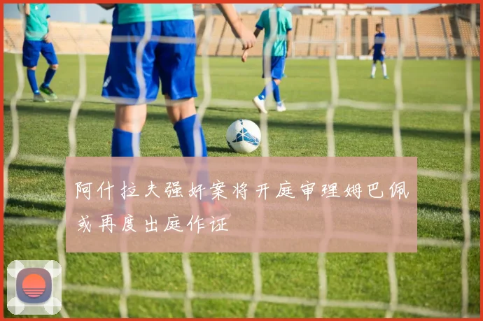 阿什拉夫强奸案将开庭审理姆巴佩或再度出庭作证