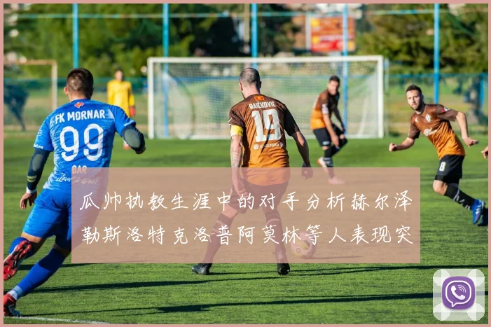 瓜帅执教生涯中的对手分析赫尔泽勒斯洛特克洛普阿莫林等人表现突出