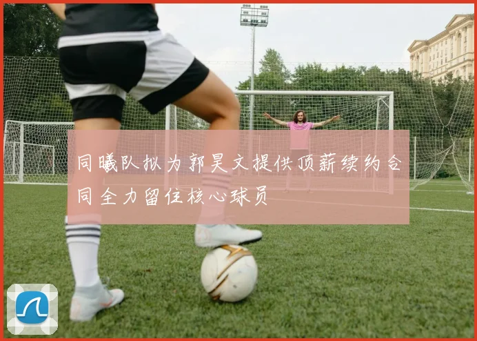 同曦队拟为郭昊文提供顶薪续约合同全力留住核心球员
