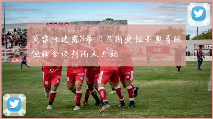 莫雷托透露S希门尼斯受拉齐奥青睐但转会谈判尚未开始