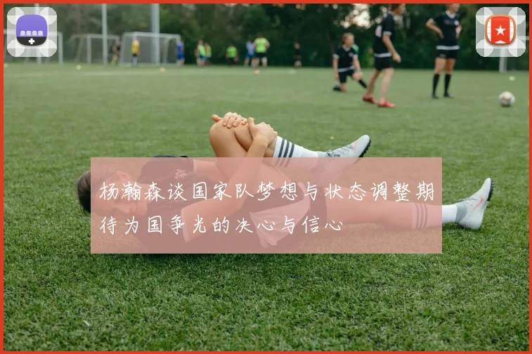 杨瀚森谈国家队梦想与状态调整期待为国争光的决心与信心