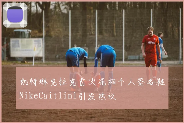 凯特琳克拉克首次亮相个人签名鞋NikeCaitlin1引发热议