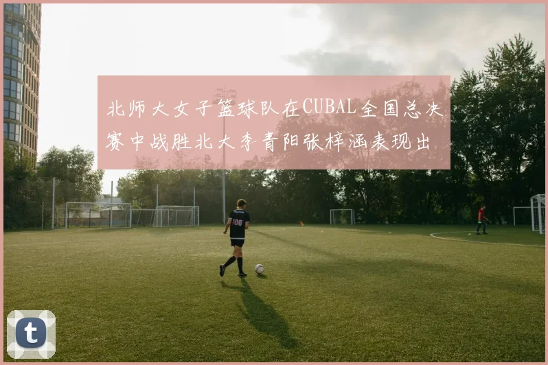 北师大女子篮球队在CUBAL全国总决赛中战胜北大李青阳张梓涵表现出色助力胜利