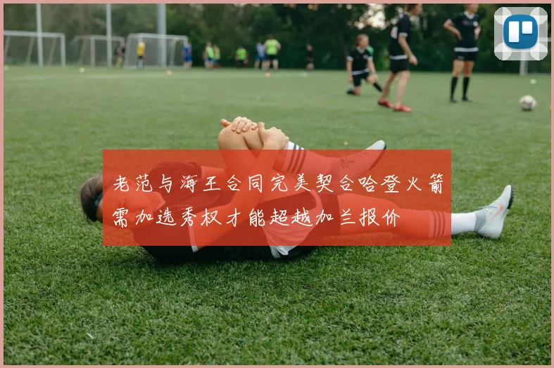 老范与海王合同完美契合哈登火箭需加选秀权才能超越加兰报价