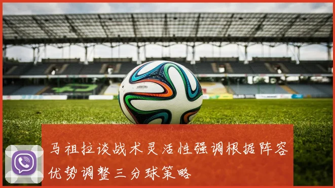 马祖拉谈战术灵活性强调根据阵容优势调整三分球策略