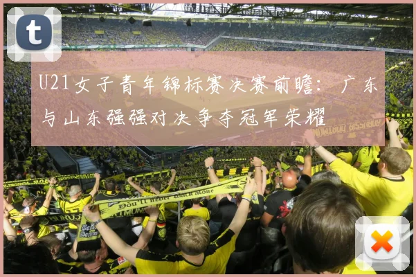 U21女子青年锦标赛决赛前瞻：广东与山东强强对决争夺冠军荣耀